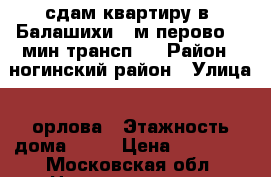 сдам квартиру в  Балашихи. .м перово-30 мин трансп.  › Район ­ ногинский район › Улица ­ орлова › Этажность дома ­ 17 › Цена ­ 19 000 - Московская обл. Недвижимость » Квартиры аренда   . Московская обл.